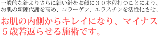 一般的な針よりさらに細い針をお顔の３０本程打つことにより、お肌の新陳代謝を高め、コラーゲン、エラスチンを活性化させ、お肌の内側からキレイになり、マイナス５歳若返らせる施術です。